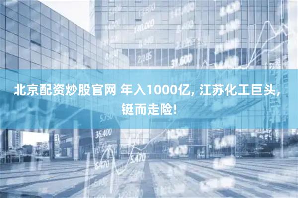 北京配资炒股官网 年入1000亿, 江苏化工巨头, 铤而走险!