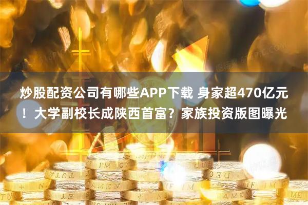 炒股配资公司有哪些APP下载 身家超470亿元！大学副校长成陕西首富？家族投资版图曝光