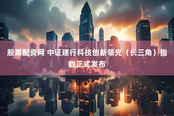 股票配资网 中证建行科技创新领先（长三角）指数正式发布