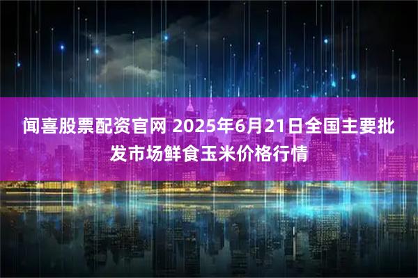 闻喜股票配资官网 2025年6月21日全国主要批发市场鲜食玉米价格行情