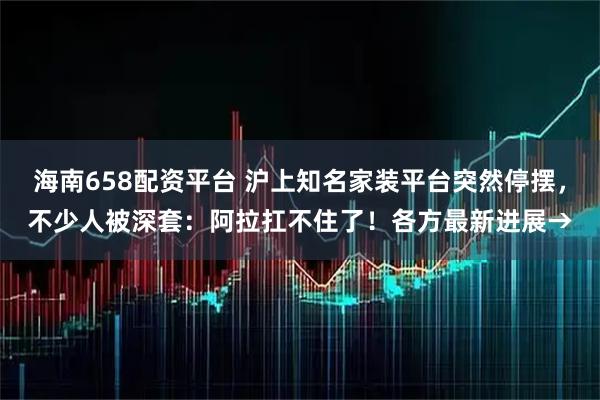 海南658配资平台 沪上知名家装平台突然停摆，不少人被深套：阿拉扛不住了！各方最新进展→