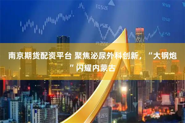 南京期货配资平台 聚焦泌尿外科创新，“大钢炮”闪耀内蒙古