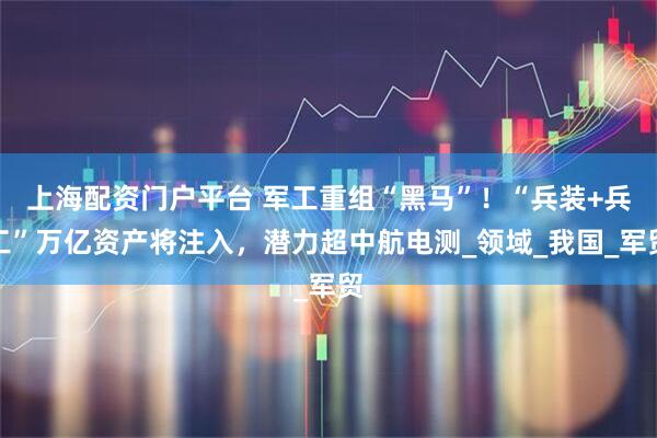 上海配资门户平台 军工重组“黑马”！“兵装+兵工”万亿资产将注入，潜力超中航电测_领域_我国_军贸