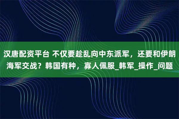 汉唐配资平台 不仅要趁乱向中东派军，还要和伊朗海军交战？韩国有种，寡人佩服_韩军_操作_问题