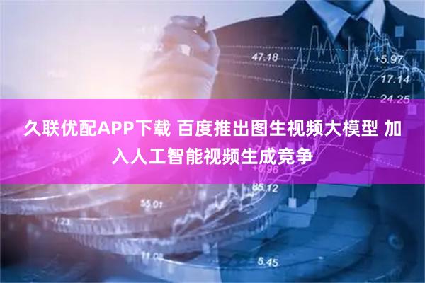 久联优配APP下载 百度推出图生视频大模型 加入人工智能视频生成竞争
