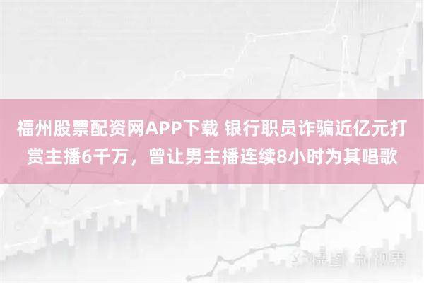 福州股票配资网APP下载 银行职员诈骗近亿元打赏主播6千万，曾让男主播连续8小时为其唱歌