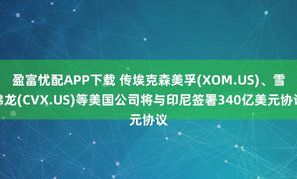 盈富忧配APP下载 传埃克森美孚(XOM.US)、雪佛龙(CVX.US)等美国公司将与印尼签署340亿美元协议
