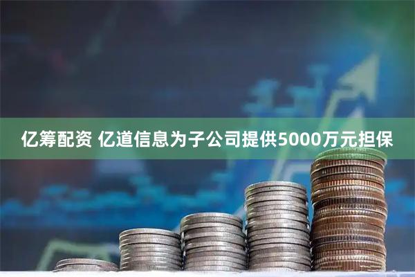 亿筹配资 亿道信息为子公司提供5000万元担保