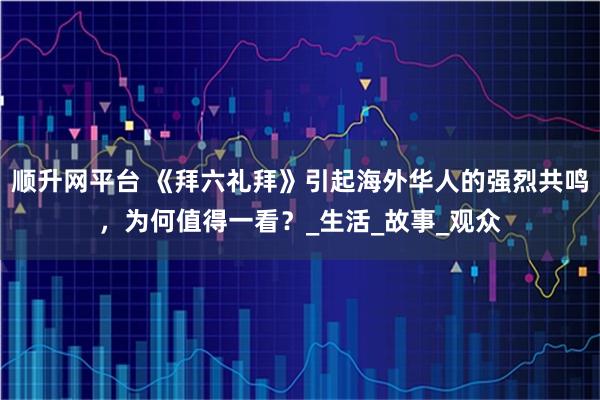 顺升网平台 《拜六礼拜》引起海外华人的强烈共鸣，为何值得一看？_生活_故事_观众
