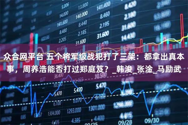 众合网平台 五个将军级战犯打了三架：都拿出真本事，周养浩能否打过郑庭笈？_韩浚_张淦_马励武