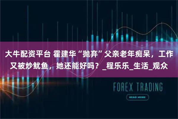 大牛配资平台 霍建华“抛弃”父亲老年痴呆，工作又被炒鱿鱼，她还能好吗？_程乐乐_生活_观众