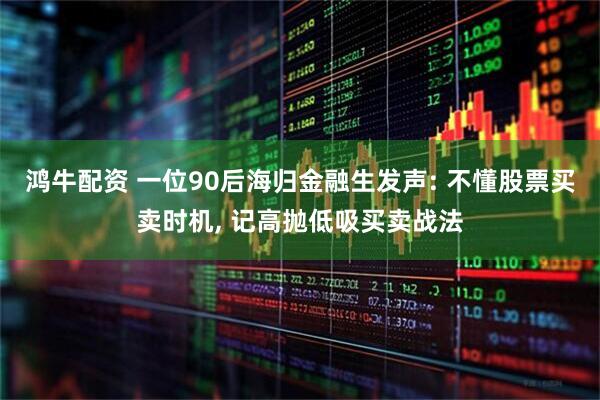 鸿牛配资 一位90后海归金融生发声: 不懂股票买卖时机, 记高抛低吸买卖战法