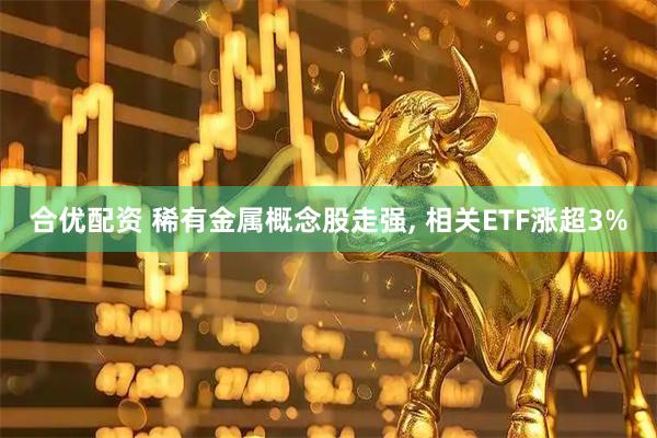 合优配资 稀有金属概念股走强, 相关ETF涨超3%