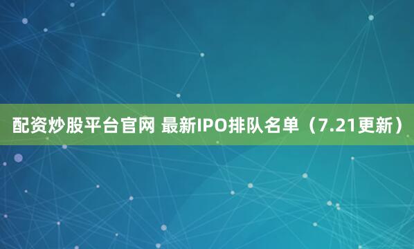 配资炒股平台官网 最新IPO排队名单（7.21更新）