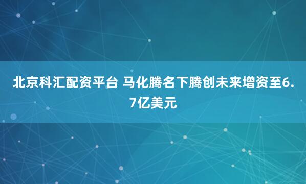 北京科汇配资平台 马化腾名下腾创未来增资至6.7亿美元