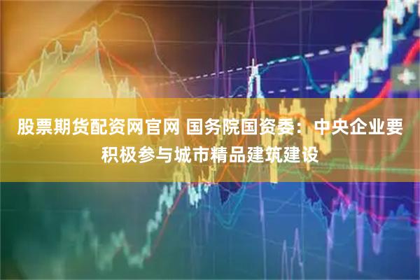 股票期货配资网官网 国务院国资委：中央企业要积极参与城市精品建筑建设