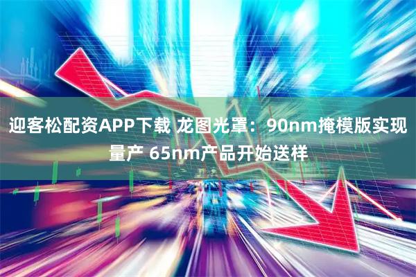 迎客松配资APP下载 龙图光罩：90nm掩模版实现量产 65nm产品开始送样