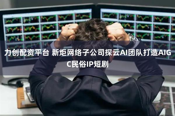 力创配资平台 新炬网络子公司探云AI团队打造AIGC民俗IP短剧