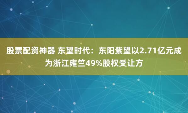 股票配资神器 东望时代：东阳紫望以2.71亿元成为浙江雍竺49%股权受让方