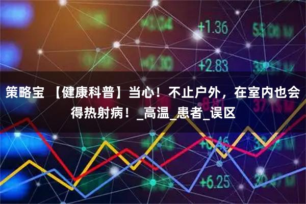 策略宝 【健康科普】当心！不止户外，在室内也会得热射病！_高温_患者_误区