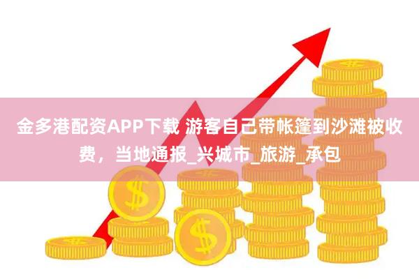 金多港配资APP下载 游客自己带帐篷到沙滩被收费，当地通报_兴城市_旅游_承包