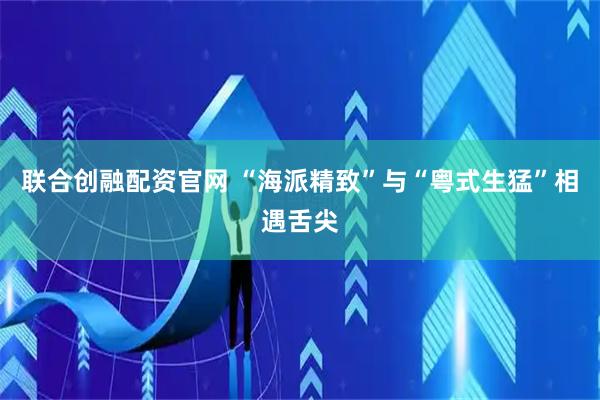 联合创融配资官网 “海派精致”与“粤式生猛”相遇舌尖