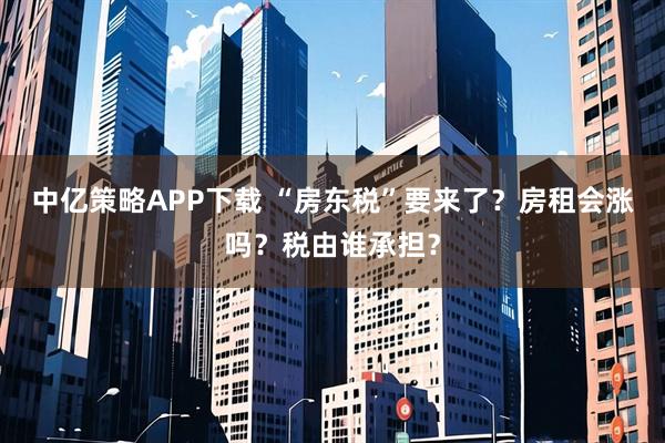 中亿策略APP下载 “房东税”要来了？房租会涨吗？税由谁承担？