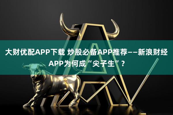 大财优配APP下载 炒股必备APP推荐——新浪财经APP为何成“尖子生”？