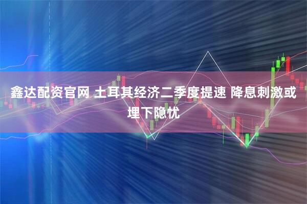 鑫达配资官网 土耳其经济二季度提速 降息刺激或埋下隐忧