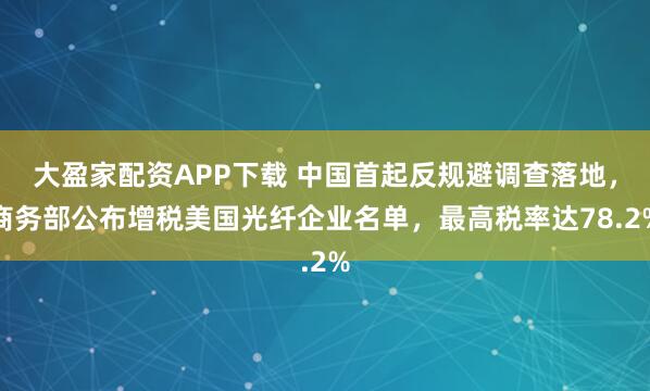 大盈家配资APP下载 中国首起反规避调查落地，商务部公布增税美国光纤企业名单，最高税率达78.2%