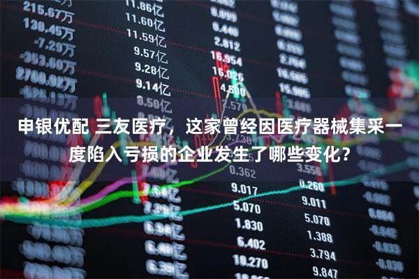 申银优配 三友医疗，这家曾经因医疗器械集采一度陷入亏损的企业发生了哪些变化？