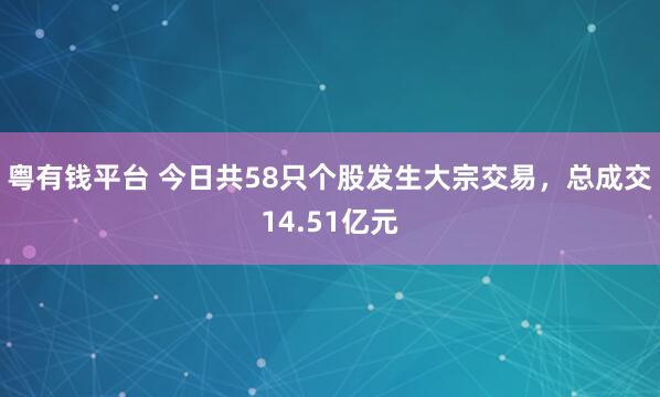 粤有钱平台 今日共58只个股发生大宗交易，总成交14.51亿元