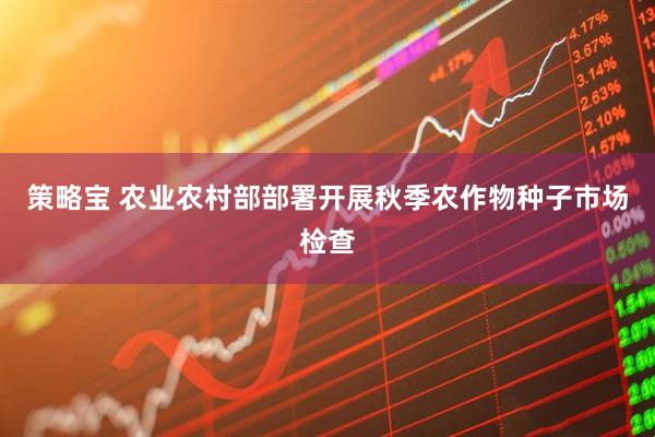 策略宝 农业农村部部署开展秋季农作物种子市场检查