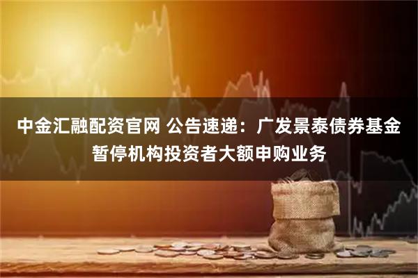 中金汇融配资官网 公告速递：广发景泰债券基金暂停机构投资者大额申购业务