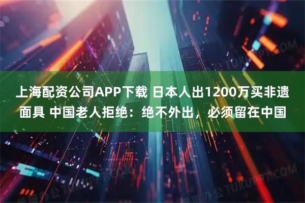 上海配资公司APP下载 日本人出1200万买非遗面具 中国老人拒绝：绝不外出，必须留在中国