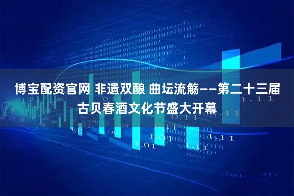 博宝配资官网 非遗双酿 曲坛流觞——第二十三届古贝春酒文化节盛大开幕