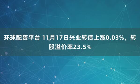 环球配资平台 11月17日兴业转债上涨0.03%,转股溢价率23.5%