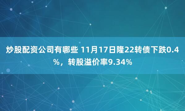 炒股配资公司有哪些 11月17日隆22转债下跌0.4%，转股溢价率9.34%